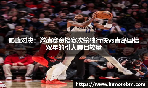 巅峰对决：邀请赛资格赛次轮独行侠vs青岛国信双星的引人瞩目较量